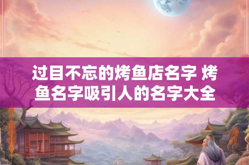 过目不忘的烤鱼店名字 烤鱼名字吸引人的名字大全 过目不忘的烤鱼店名字 烤鱼名字吸引人的名字大全