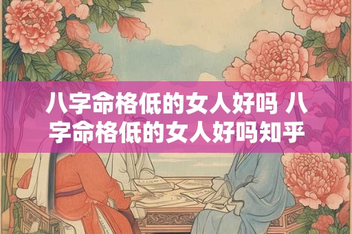 八字命格低的女人好吗 八字命格低的女人好吗知乎 八字命格低的女人好吗 八字命格低的女人好吗知乎