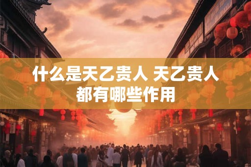 什么是天乙贵人 天乙贵人都有哪些作用