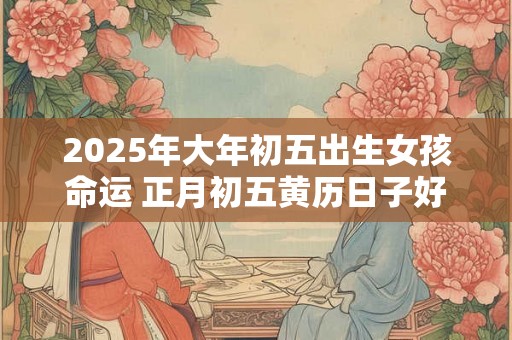 2025年大年初五出生女孩命运 正月初五黄历日子好吗 2025年大年初五出生女孩命运 正月初五黄历日子好吗
