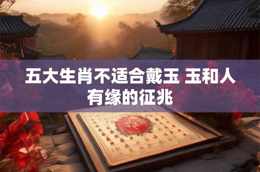 五大生肖不适合戴玉 玉和人有缘的征兆 五大生肖不适合戴玉 玉和人有缘的征兆
