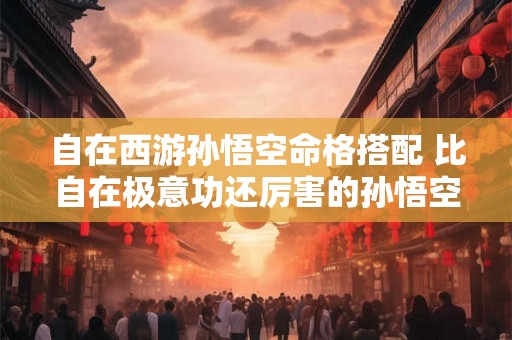自在西游孙悟空命格搭配 比自在极意功还厉害的孙悟空形态长什么样 自在西游孙悟空命格搭配 比自在极意功还厉害的孙悟空形态长什么样