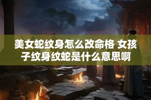 美女蛇纹身怎么改命格 女孩子纹身纹蛇是什么意思啊 美女蛇纹身怎么改命格 女孩子纹身纹蛇是什么意思啊