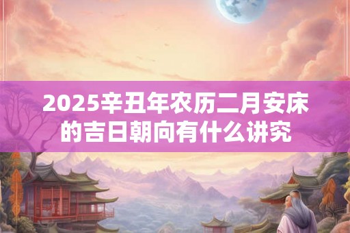 2025辛丑年农历二月安床的吉日朝向有什么讲究