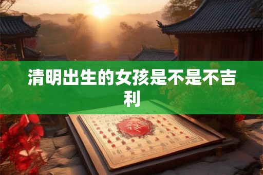 清明出生的女孩是不是不吉利 清明出生的女孩是不是不吉利