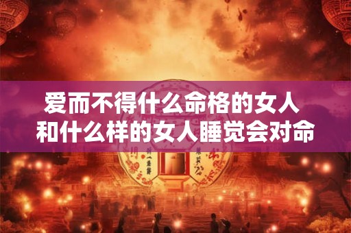 爱而不得什么命格的女人 和什么样的女人睡觉会对命格好 爱而不得什么命格的女人 和什么样的女人睡觉会对命格好