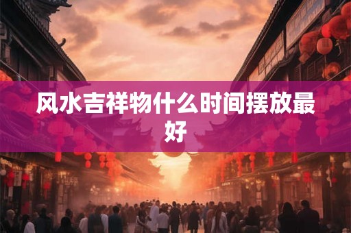 风水吉祥物什么时间摆放最好 风水吉祥物什么时间摆放最好