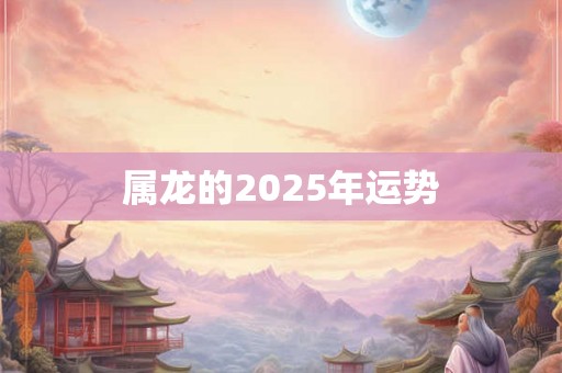 属龙的2025年运势 属龙的2025年运势
