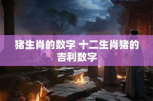 猪生肖的数字 十二生肖猪的吉利数字 猪生肖的数字 十二生肖猪的吉利数字