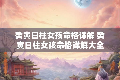癸寅日柱女孩命格详解 癸寅日柱女孩命格详解大全 癸寅日柱女孩命格详解 癸寅日柱女孩命格详解大全
