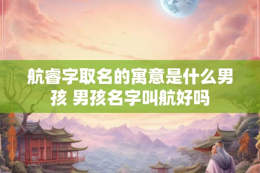 航睿字取名的寓意是什么男孩 男孩名字叫航好吗 航睿字取名的寓意是什么男孩 男孩名字叫航好吗