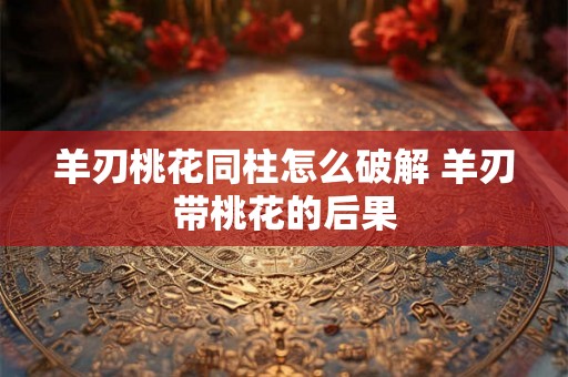 羊刃桃花同柱怎么破解 羊刃带桃花的后果 羊刃桃花同柱怎么破解 羊刃带桃花的后果