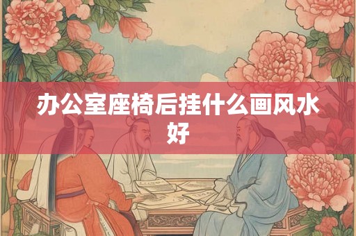 办公室座椅后挂什么画风水好 办公室座椅后挂什么画风水好