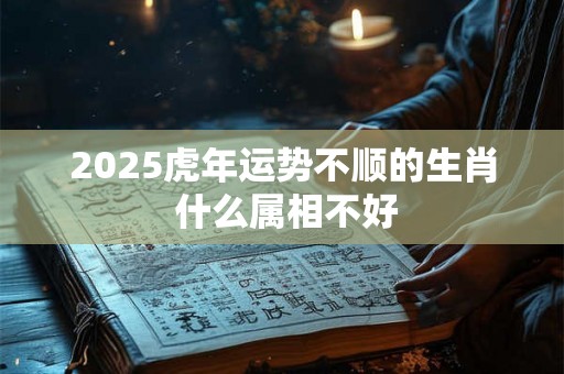 2025虎年运势不顺的生肖 什么属相不好 2025虎年运势不顺的生肖 什么属相不好