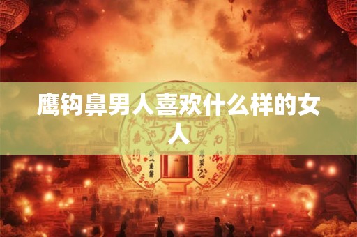 鹰钩鼻男人喜欢什么样的女人 鹰钩鼻男人喜欢什么样的女人