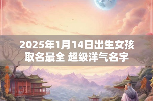 2025年1月14日出生女孩取名最全 超级洋气名字 2025年1月14日出生女孩取名最全 超级洋气名字