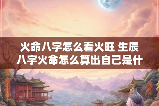 火命八字怎么看火旺 生辰八字火命怎么算出自己是什么火 火命八字怎么看火旺 生辰八字火命怎么算出自己是什么火