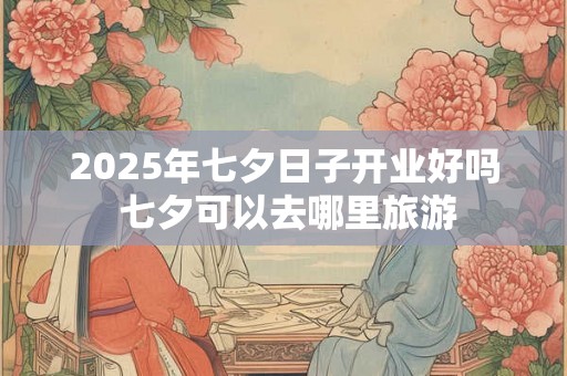 2025年七夕日子开业好吗 七夕可以去哪里旅游 2025年七夕日子开业好吗 七夕可以去哪里旅游