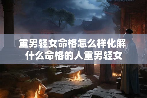 重男轻女命格怎么样化解 什么命格的人重男轻女