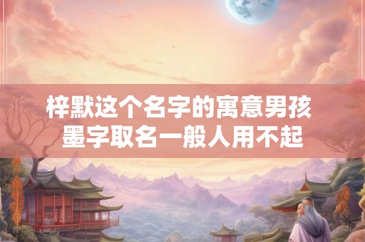 梓默这个名字的寓意男孩 墨字取名一般人用不起 梓默这个名字的寓意男孩 墨字取名一般人用不起