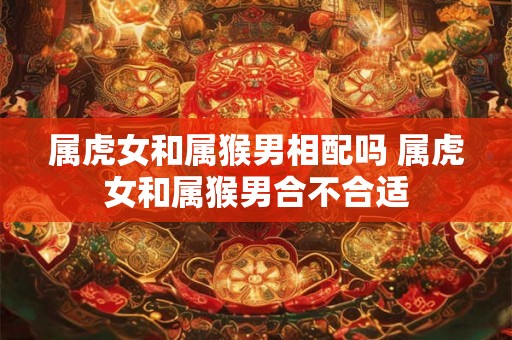 属虎女和属猴男相配吗 属虎女和属猴男合不合适 属虎女和属猴男相配吗 属虎女和属猴男合不合适