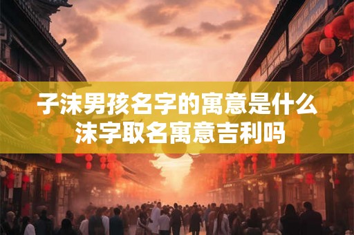 子沫男孩名字的寓意是什么 沫字取名寓意吉利吗