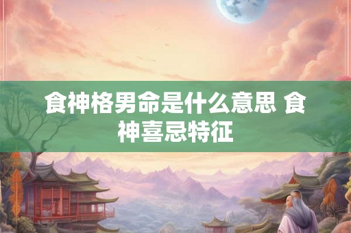 食神格男命是什么意思 食神喜忌特征 食神格男命是什么意思 食神喜忌特征