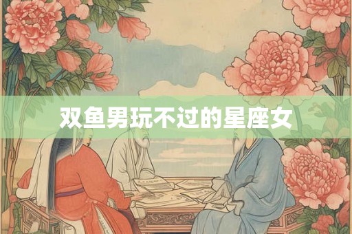 双鱼男玩不过的星座女 双鱼男玩不过的星座女