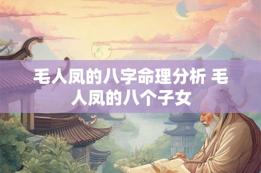 毛人凤的八字命理分析 毛人凤的八个子女 毛人凤的八字命理分析 毛人凤的八个子女