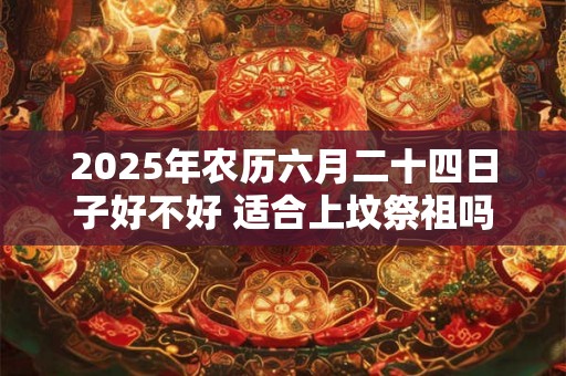 2025年农历六月二十四日子好不好 适合上坟祭祖吗 2025年农历六月二十四日子好不好 适合上坟祭祖吗