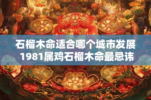 石榴木命适合哪个城市发展 1981属鸡石榴木命最忌讳什么 石榴木命适合哪个城市发展 1981属鸡石榴木命最忌讳什么