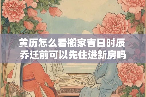 黄历怎么看搬家吉日时辰 乔迁前可以先住进新房吗