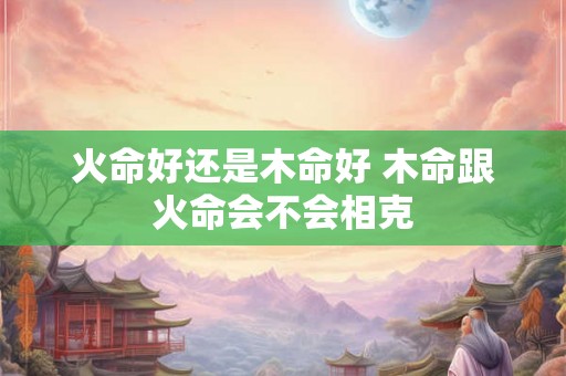 火命好还是木命好 木命跟火命会不会相克 火命好还是木命好 木命跟火命会不会相克