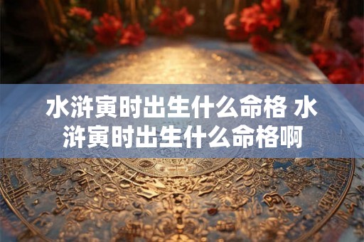 水浒寅时出生什么命格 水浒寅时出生什么命格啊 水浒寅时出生什么命格 水浒寅时出生什么命格啊