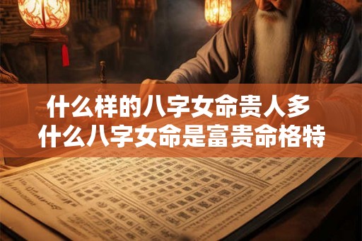 什么样的八字女命贵人多 什么八字女命是富贵命格特征 什么样的八字女命贵人多 什么八字女命是富贵命格特征