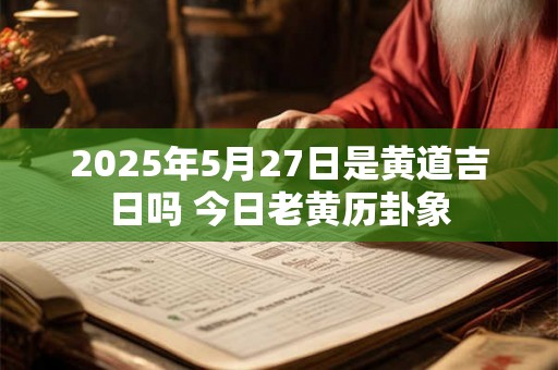 2025年5月27日是黄道吉日吗 今日老黄历卦象 2025年5月27日是黄道吉日吗 今日老黄历卦象