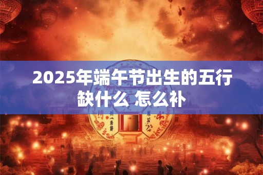2025年端午节出生的五行缺什么 怎么补 2025年端午节出生的五行缺什么 怎么补