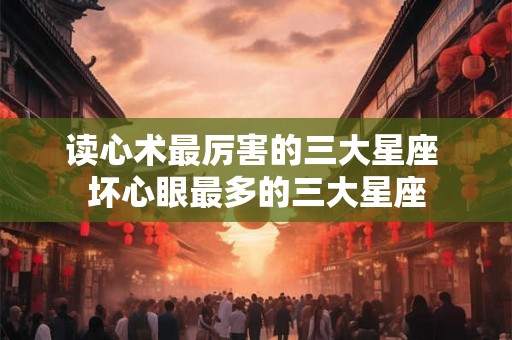 读心术最厉害的三大星座 坏心眼最多的三大星座 读心术最厉害的三大星座 坏心眼最多的三大星座