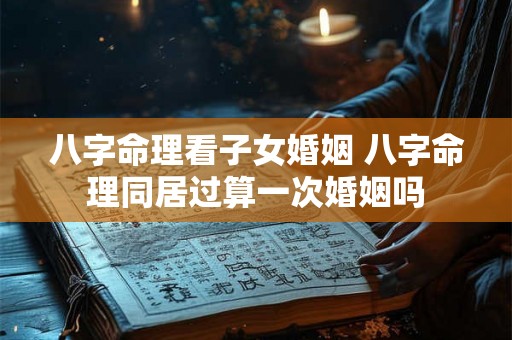 八字命理看子女婚姻 八字命理同居过算一次婚姻吗