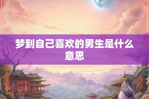 梦到自己喜欢的男生是什么意思 梦到自己喜欢的男生是什么意思