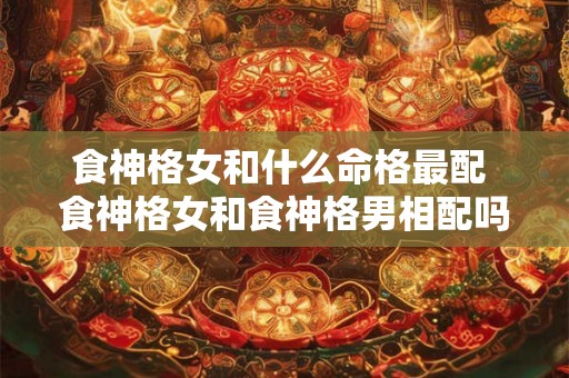 食神格女和什么命格最配 食神格女和食神格男相配吗 食神格女和什么命格最配 食神格女和食神格男相配吗