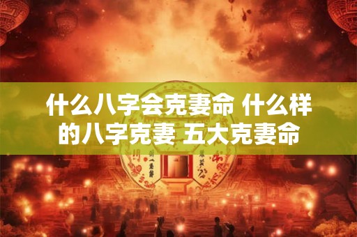 什么八字会克妻命 什么样的八字克妻 五大克妻命 什么八字会克妻命 什么样的八字克妻 五大克妻命