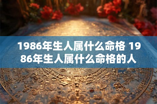 1986年生人属什么命格 1986年生人属什么命格的人 1986年生人属什么命格 1986年生人属什么命格的人