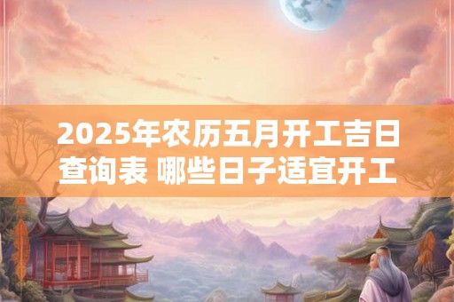 2025年农历五月开工吉日查询表 哪些日子适宜开工 2025年农历五月开工吉日查询表 哪些日子适宜开工