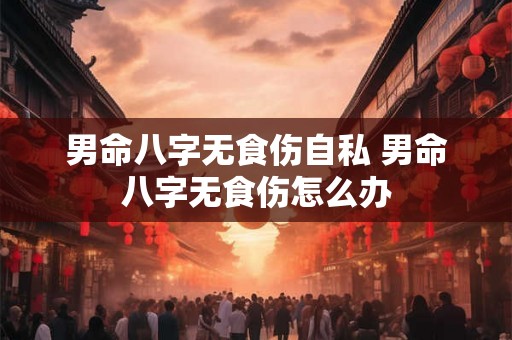 男命八字无食伤自私 男命八字无食伤怎么办 男命八字无食伤自私 男命八字无食伤怎么办