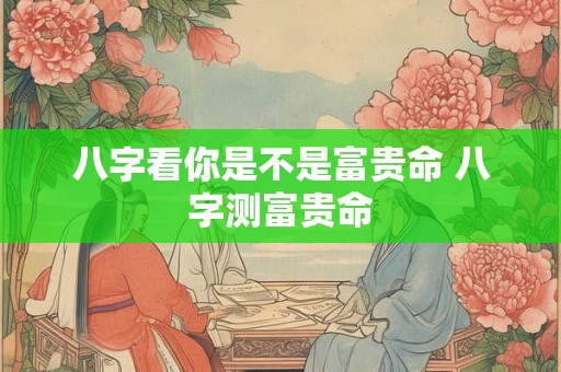 八字看你是不是富贵命 八字测富贵命 八字看你是不是富贵命 八字测富贵命
