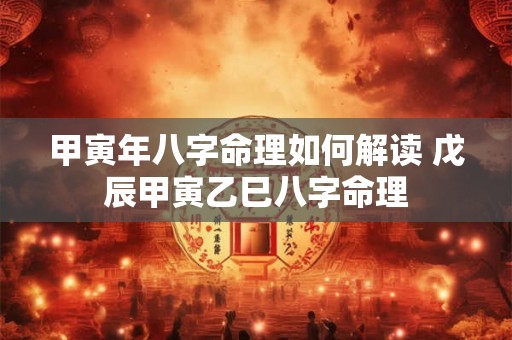 甲寅年八字命理如何解读 戊辰甲寅乙巳八字命理 甲寅年八字命理如何解读 戊辰甲寅乙巳八字命理