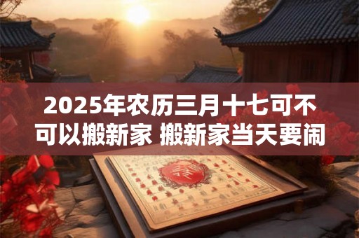 2025年农历三月十七可不可以搬新家 搬新家当天要闹房吗 2025年农历三月十七可不可以搬新家 搬新家当天要闹房吗