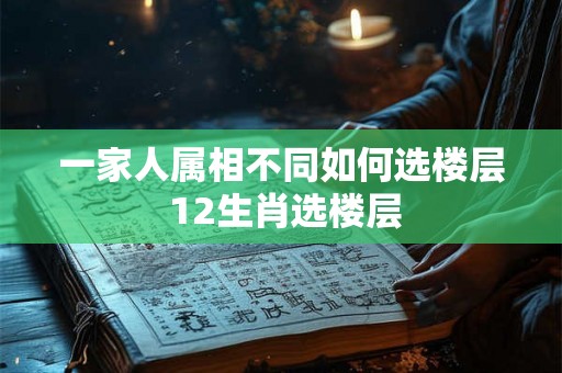 一家人属相不同如何选楼层 12生肖选楼层 一家人属相不同如何选楼层 12生肖选楼层