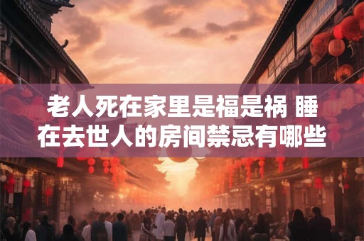 老人死在家里是福是祸 睡在去世人的房间禁忌有哪些 老人死在家里是福是祸 睡在去世人的房间禁忌有哪些